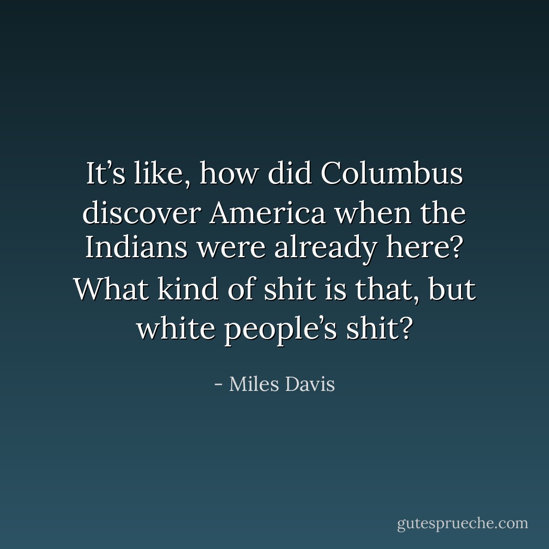 It’s like, how did Columbus discover America when the Indians were already here? What kind of shit is that, but white people’s shit? - Miles Davis