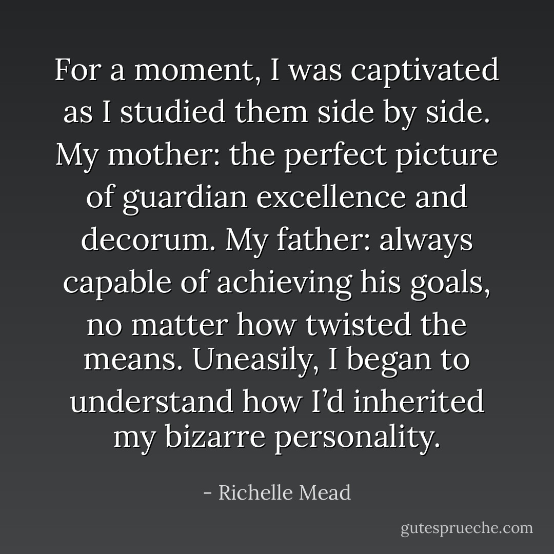 For a moment, I was captivated as I studied them side by side. My mother: the perfect picture of guardian excellence and decorum. My father: always capable of achieving his goals, no matter how twisted the means. Uneasily, I began to understand how I’d inherited my bizarre personality. - Richelle Mead