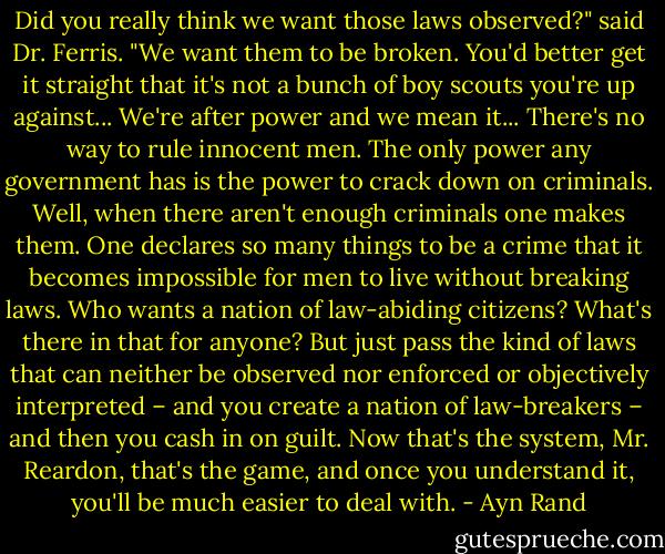 Did you really think we want those laws observed?" said Dr. Ferris. "We want them to be broken. You'd better get it straight that it's not a bunch of boy scouts you're up against... We're after power and we mean it... There's no way to rule innocent men. The only power any government has is the power to crack down on criminals. Well, when there aren't enough criminals one makes them. One declares so many things to be a crime that it becomes impossible for men to live without breaking laws. Who wants a nation of law-abiding citizens? What's there in that for anyone? But just pass the kind of laws that can neither be observed nor enforced or objectively interpreted – and you create a nation of law-breakers – and then you cash in on guilt. Now that's the system, Mr. Reardon, that's the game, and once you understand it, you'll be much easier to deal with. - Ayn Rand