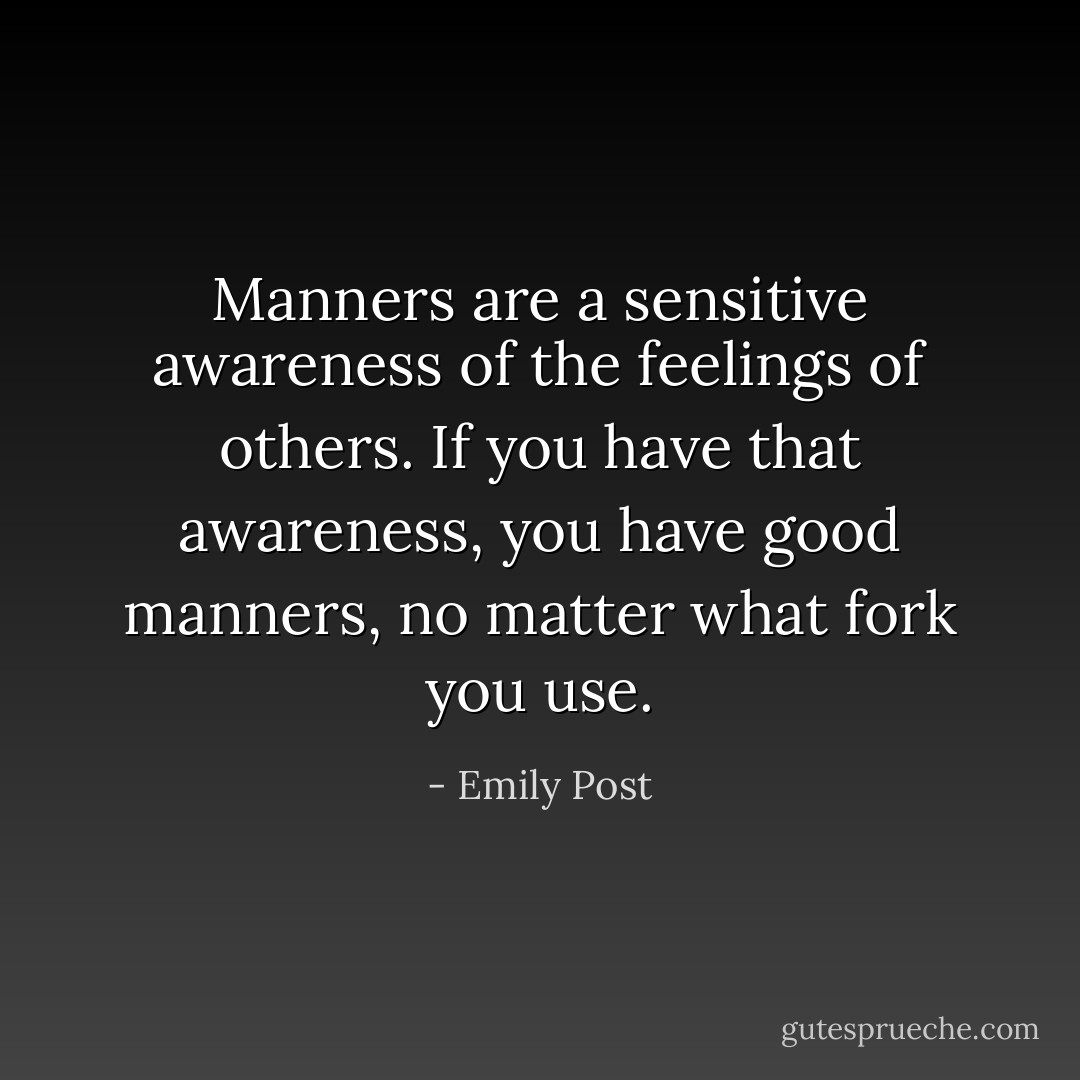Manners are a sensitive awareness of the feelings of others. If you have that awareness, you have good manners, no matter what fork you use. - Emily Post