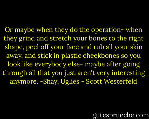 Or maybe when they do the operation- when they grind and stretch your bones to the right shape, peel off your face and rub all your skin away, and stick in plastic cheekbones so you look like everybody else- maybe after going through all that you just aren't very interesting anymore. -Shay, Uglies - Scott Westerfeld