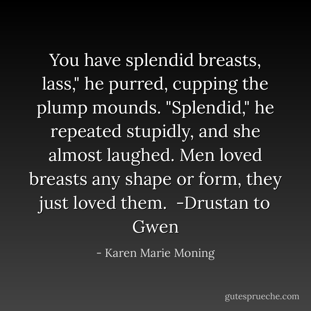 You have splendid breasts, lass," he purred, cupping the plump mounds. "Splendid," he repeated stupidly, and she almost laughed. Men loved breasts any shape or form, they just loved them.<br /><br />-Drustan to Gwen - Karen Marie Moning