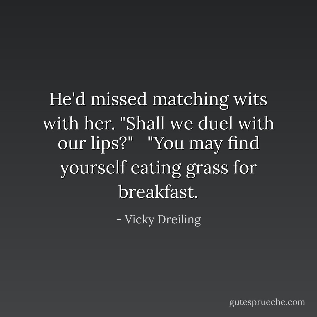He'd missed matching wits with her. "Shall we duel with our lips?" <br /><br />"You may find yourself eating grass for breakfast. - Vicky Dreiling
