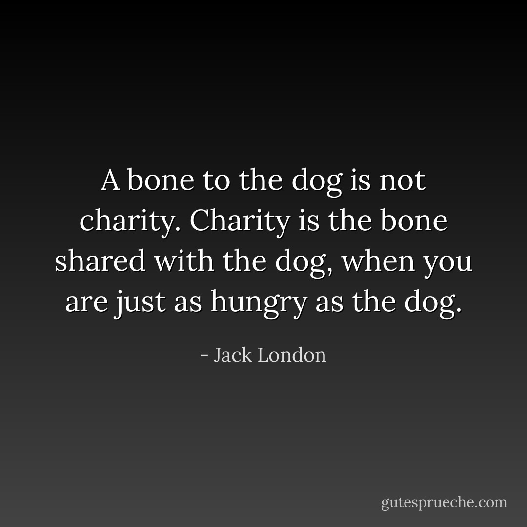 A bone to the dog is not charity. Charity is the bone shared with the dog, when you are just as hungry as the dog. - Jack London