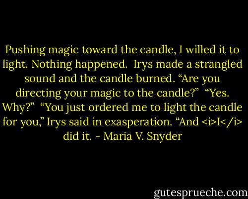 Pushing magic toward the candle, I willed it to light. Nothing happened.<br /><br />Irys made a strangled sound and the candle burned. “Are you directing your magic to the candle?”<br /><br />“Yes. Why?”<br /><br />“You just ordered me to light the candle for you,” Irys said in exasperation. “And <i>I</i> did it. - Maria V. Snyder