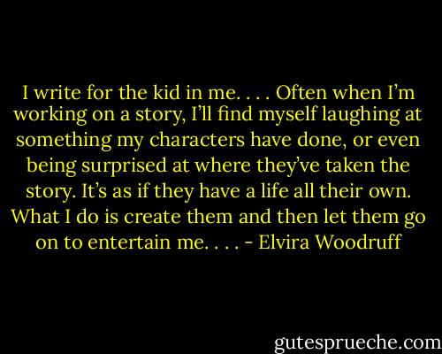 I write for the kid in me. . . . Often when I’m working on a story, I’ll find myself laughing at something my characters have done, or even being surprised at where they’ve taken the story. It’s as if they have a life all their own. What I do is create them and then let them go on to entertain me. . . . - Elvira Woodruff