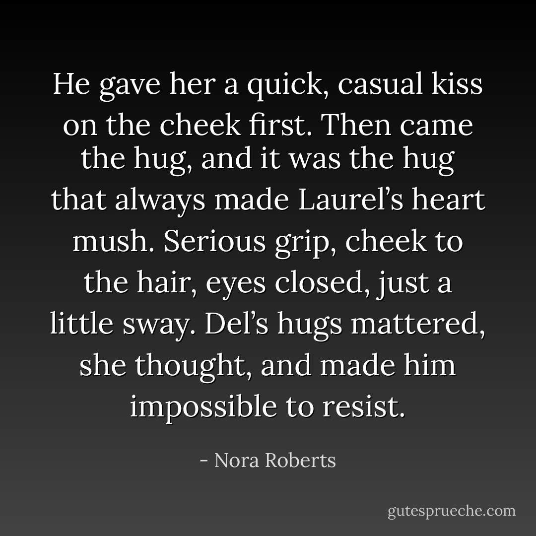 He gave her a quick, casual kiss on the cheek first. Then came the hug, and it was the hug that always made Laurel’s heart mush. Serious grip, cheek to the hair, eyes closed, just a little sway. Del’s hugs mattered, she thought, and made him impossible to resist. - Nora Roberts