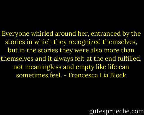 Everyone whirled around her, entranced by the stories in which they recognized themselves, but in the stories they were also more than themselves and it always felt at the end fulfilled, not meaningless and empty like life can sometimes feel. - Francesca Lia Block