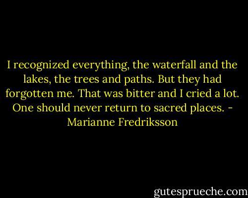 I recognized everything, the waterfall and the lakes, the trees and paths. But they had forgotten me. That was bitter and I cried a lot. One should never return to sacred places. - Marianne Fredriksson