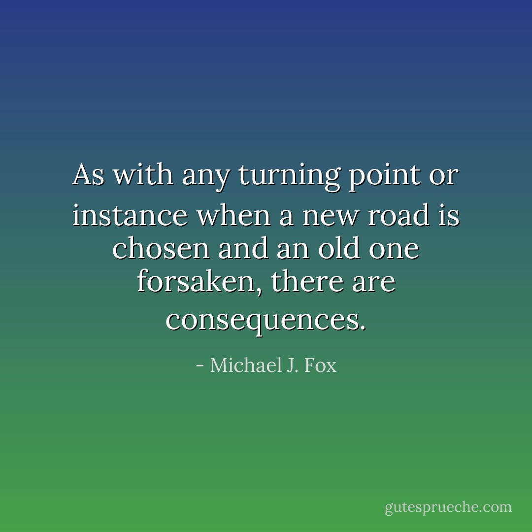 As with any turning point or instance when a new road is chosen and an old one forsaken, there are consequences. - Michael J. Fox