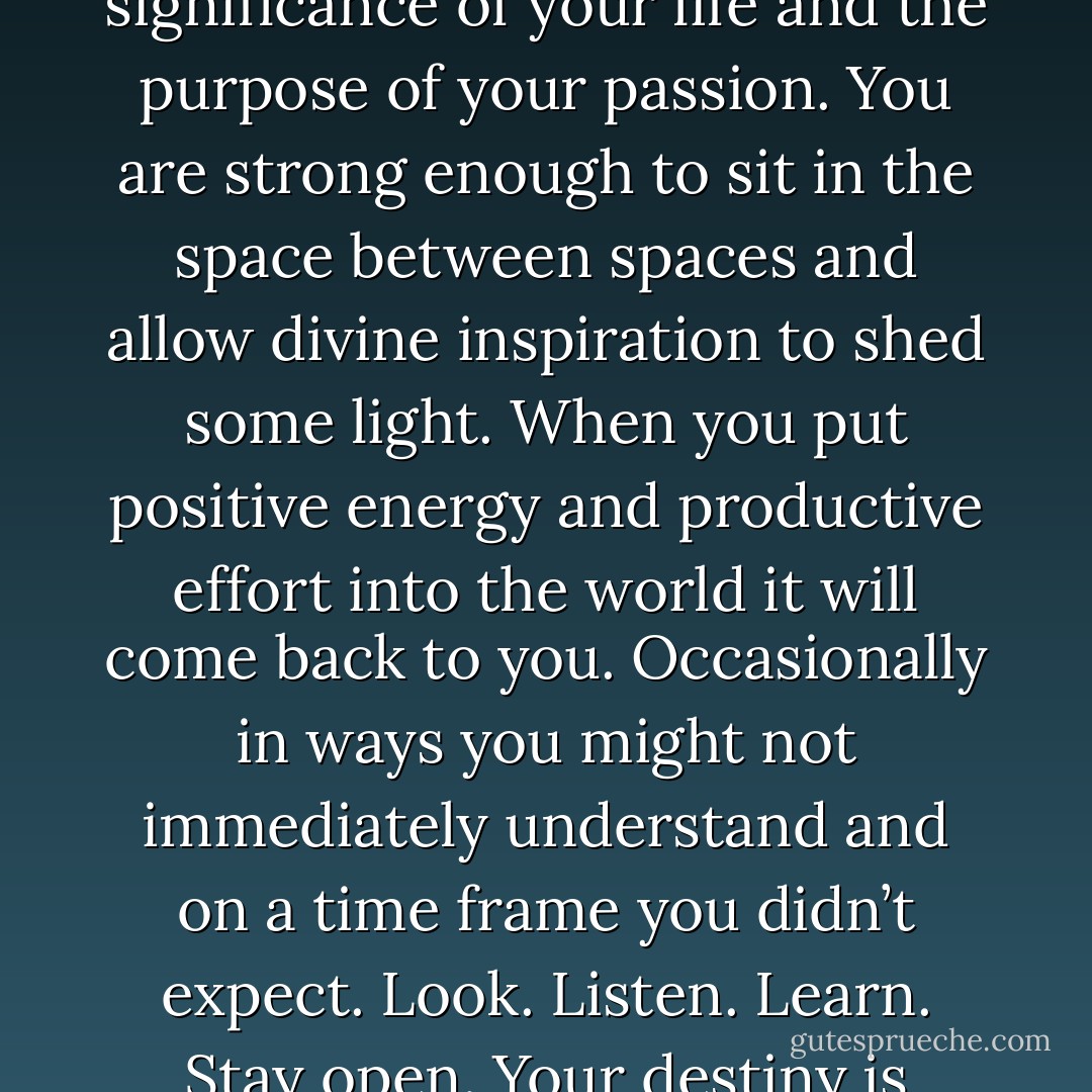 Be brave and be patient. Have faith in yourself; trust in the significance of your life and the purpose of your passion. You are strong enough to sit in the space between spaces and allow divine inspiration to shed some light. When you put positive energy and productive effort into the world it will come back to you. Occasionally in ways you might not immediately understand and on a time frame you didn’t expect. Look. Listen. Learn. Stay open. Your destiny is awaiting you. - Jillian Michaels