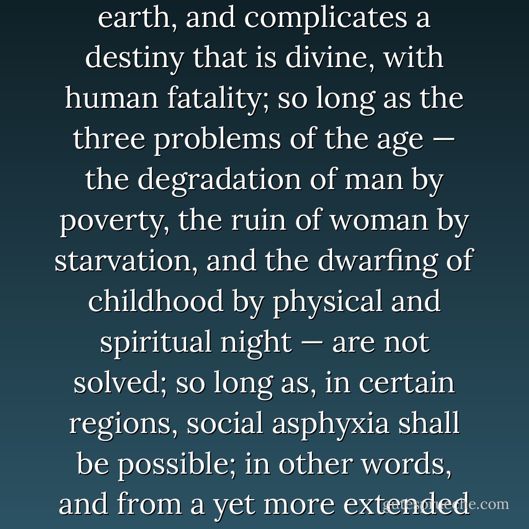 So long as there shall exist, by reason of law and custom, a social condemnation, which, in the face of civilisation, artificially creates hells on earth, and complicates a destiny that is divine, with human fatality; so long as the three problems of the age — the degradation of man by poverty, the ruin of woman by starvation, and the dwarfing of childhood by physical and spiritual night — are not solved; so long as, in certain regions, social asphyxia shall be possible; in other words, and from a yet more extended point of view, so long as ignorance and misery remain on earth, books like this cannot be useless. - Victor Hugo
