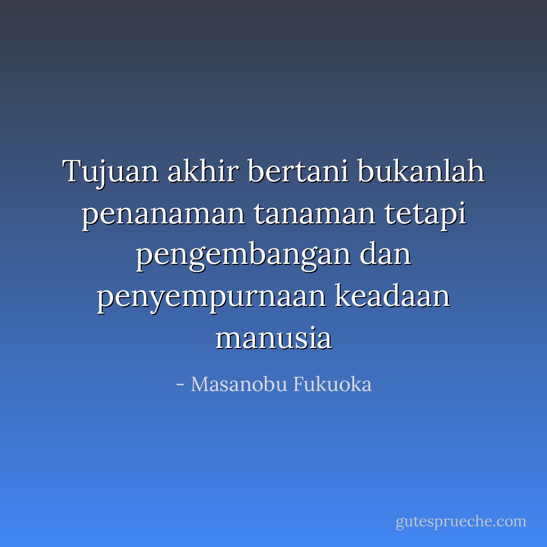 Tujuan akhir bertani bukanlah penanaman tanaman tetapi pengembangan dan penyempurnaan keadaan manusia - Masanobu Fukuoka