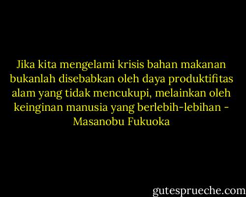 Jika kita mengelami krisis bahan makanan bukanlah disebabkan oleh daya produktifitas alam yang tidak mencukupi, melainkan oleh keinginan manusia yang berlebih-lebihan - Masanobu Fukuoka