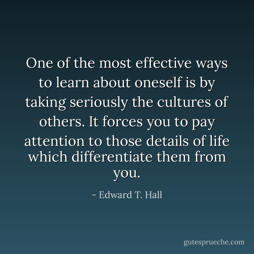 One of the most effective ways to learn about oneself is by taking seriously the cultures of others. It forces you to pay attention to those details of life which differentiate them from you. - Edward T. Hall