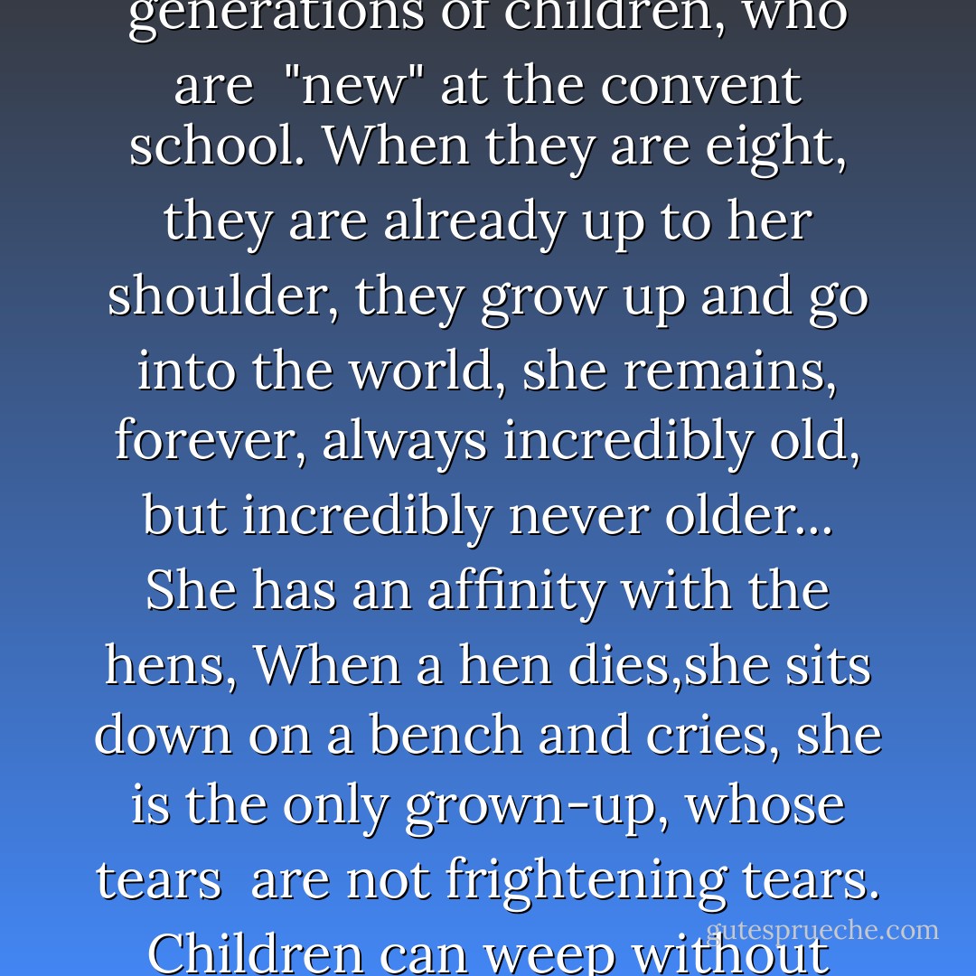 Soeur Marie Emelie"<br /><br />Soeur Marie Emelie<br />is little and very old:<br />her eyes are onyx,<br />and her cheeks vermilion,<br />her apron wide and kind<br />and cobalt blue.<br /><br />She comforts<br />generations and generations<br />of children,<br />who are <br />"new"<br />at the convent school.<br />When they are eight,<br />they are already up to her shoulder,<br />they grow up and go into the world,<br />she remains,<br />forever,<br />always incredibly old,<br />but incredibly never older...<br />She has an affinity with the hens,<br />When a hen dies,she sits down on a bench and cries,<br />she is the only grown-up, whose tears <br />are not frightening tears.<br />Children can weep without shame, <br />at her side...<br />Soeur Marie Emelie...<br />her apron as wide and kind<br />as skies on a summer day<br />and as clean and blue. - Caryll Houselander