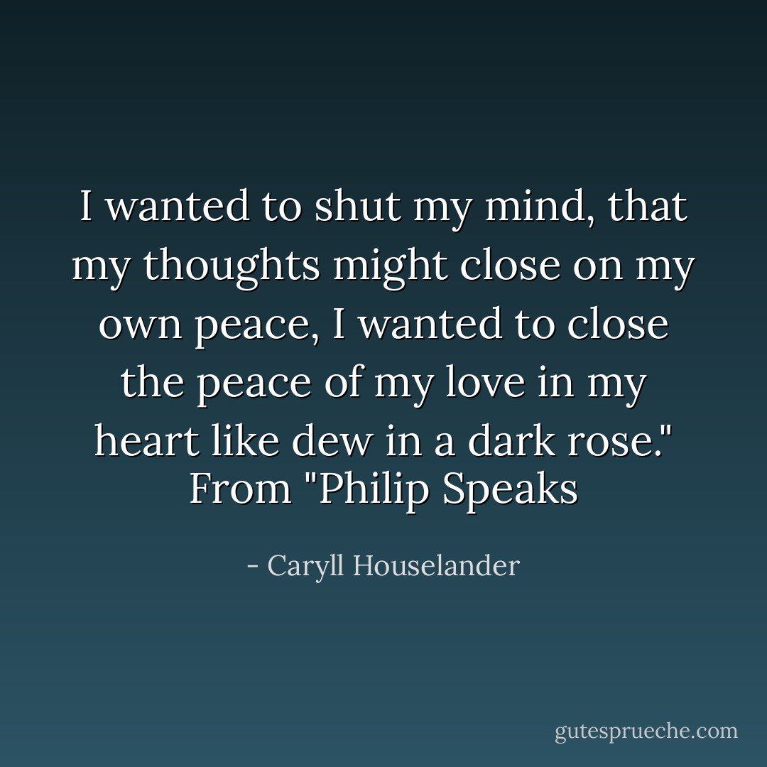 I wanted to shut my mind, that my thoughts might close<br />on my own peace, I wanted to close<br />the peace of my love in my heart<br />like dew in a dark rose."<br />From "Philip Speaks - Caryll Houselander