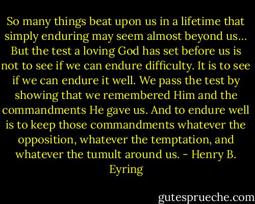 So many things beat upon us in a lifetime that simply enduring may seem almost beyond us… But the test a loving God has set before us is not to see if we can endure difficulty. It is to see if we can endure it well. We pass the test by showing that we remembered Him and the commandments He gave us. And to endure well is to keep those commandments whatever the opposition, whatever the temptation, and whatever the tumult around us. - Henry B. Eyring
