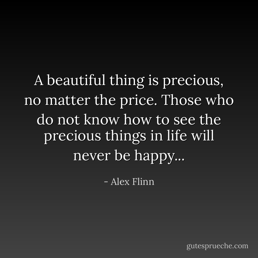 A beautiful thing is precious, no matter the price. Those who do not know how to see the precious things in life will never be happy... - Alex Flinn