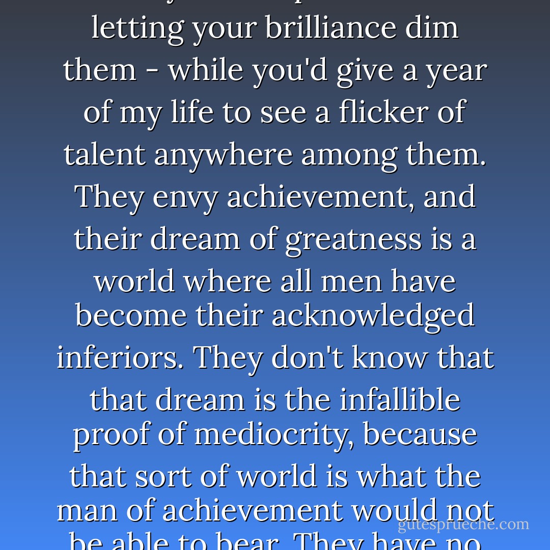 Do you know the hallmark of a second rater? It's resentment of another man's achievement. Those touchy mediocrities who sit trembling lest someone's work prove greater than their own - they have no inkling of the loneliness that comes when you reach the top. The loneliness for an equal - for a mind to respect and an achievement to admire. They bare their teeth at you from out of their rat holes,thinking that you take pleasure in letting your brilliance dim them - while you'd give a year of my life to see a flicker of talent anywhere among them. They envy achievement, and their dream of greatness is a world where all men have become their acknowledged inferiors. They don't know that that dream is the infallible proof of mediocrity, because that sort of world is what the man of achievement would not be able to bear. They have no way of knowing what he feels when surrounded by inferiors - hatred? no, not hatred, but boredom - the terrible, hopeless, draining, paralyzing boredom. Of what account are praise and adulation from men whom you don't respect? Have you ever felt the longing for someone you could admire? For something, not to look down at, but up to?"<br />"I've felt it all my life," she said. - Ayn Rand