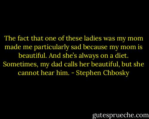 The fact that one of these ladies was my mom made me particularly sad because my mom is beautiful. And she’s always on a diet. Sometimes, my dad calls her beautiful, but she cannot hear him. - Stephen Chbosky