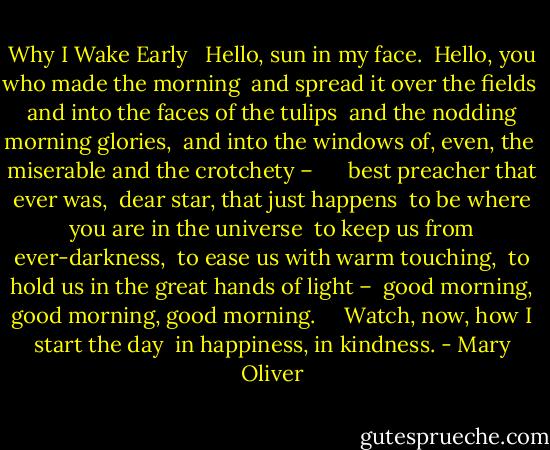 Why I Wake Early <br /><br />Hello, sun in my face.<br /><br />Hello, you who made the morning<br /><br />and spread it over the fields<br /><br />and into the faces of the tulips<br /><br />and the nodding morning glories,<br /><br />and into the windows of, even, the<br /><br />miserable and the crotchety – <br /><br /> <br /><br />best preacher that ever was,<br /><br />dear star, that just happens<br /><br />to be where you are in the universe<br /><br />to keep us from ever-darkness,<br /><br />to ease us with warm touching,<br /><br />to hold us in the great hands of light –<br /><br />good morning, good morning, good morning.<br /><br /> <br /><br />Watch, now, how I start the day<br /><br />in happiness, in kindness. - Mary Oliver