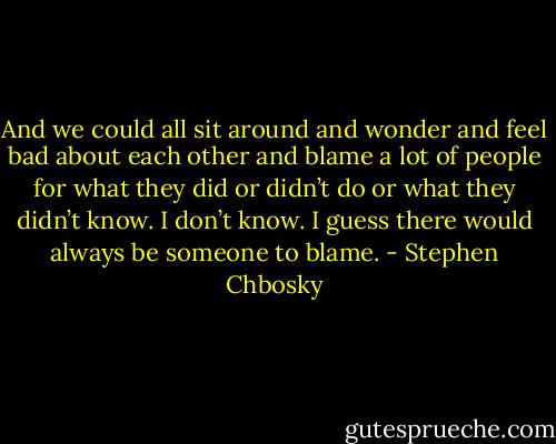 And we could all sit around and wonder and feel bad about each other and blame a lot of people for what they did or didn’t do or what they didn’t know. I don’t know. I guess there would always be someone to blame. - Stephen Chbosky
