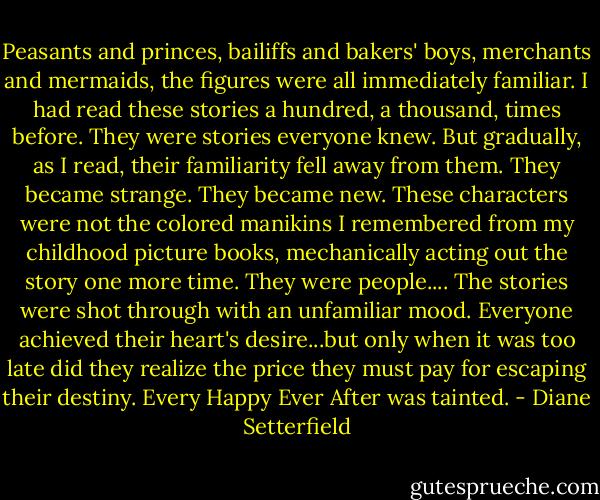 Peasants and princes, bailiffs and bakers' boys, merchants and mermaids, the figures were all immediately familiar. I had read these stories a hundred, a thousand, times before. They were stories everyone knew. But gradually, as I read, their familiarity fell away from them. They became strange. They became new. These characters were not the colored manikins I remembered from my childhood picture books, mechanically acting out the story one more time. They were people.... The stories were shot through with an unfamiliar mood. Everyone achieved their heart's desire...but only when it was too late did they realize the price they must pay for escaping their destiny. Every Happy Ever After was tainted. - Diane Setterfield