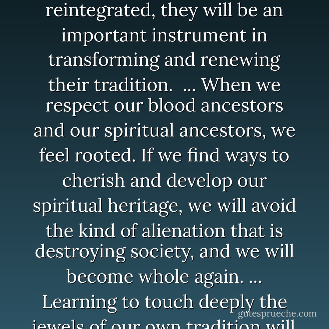 I always encourage them to practice in a way that will help them go back to their own tradition and get re-rooted. If they succeed at at becoming reintegrated, they will be an important instrument in transforming and renewing their tradition. <br />...<br />When we respect our blood ancestors and our spiritual ancestors, we feel rooted. If we find ways to cherish and develop our spiritual heritage, we will avoid the kind of alienation that is destroying society, and we will become whole again. ... Learning to touch deeply the jewels of our own tradition will allow us to understand and appreciate the values of other traditions, and this will benefit everyone. - Thich Nhat Hanh
