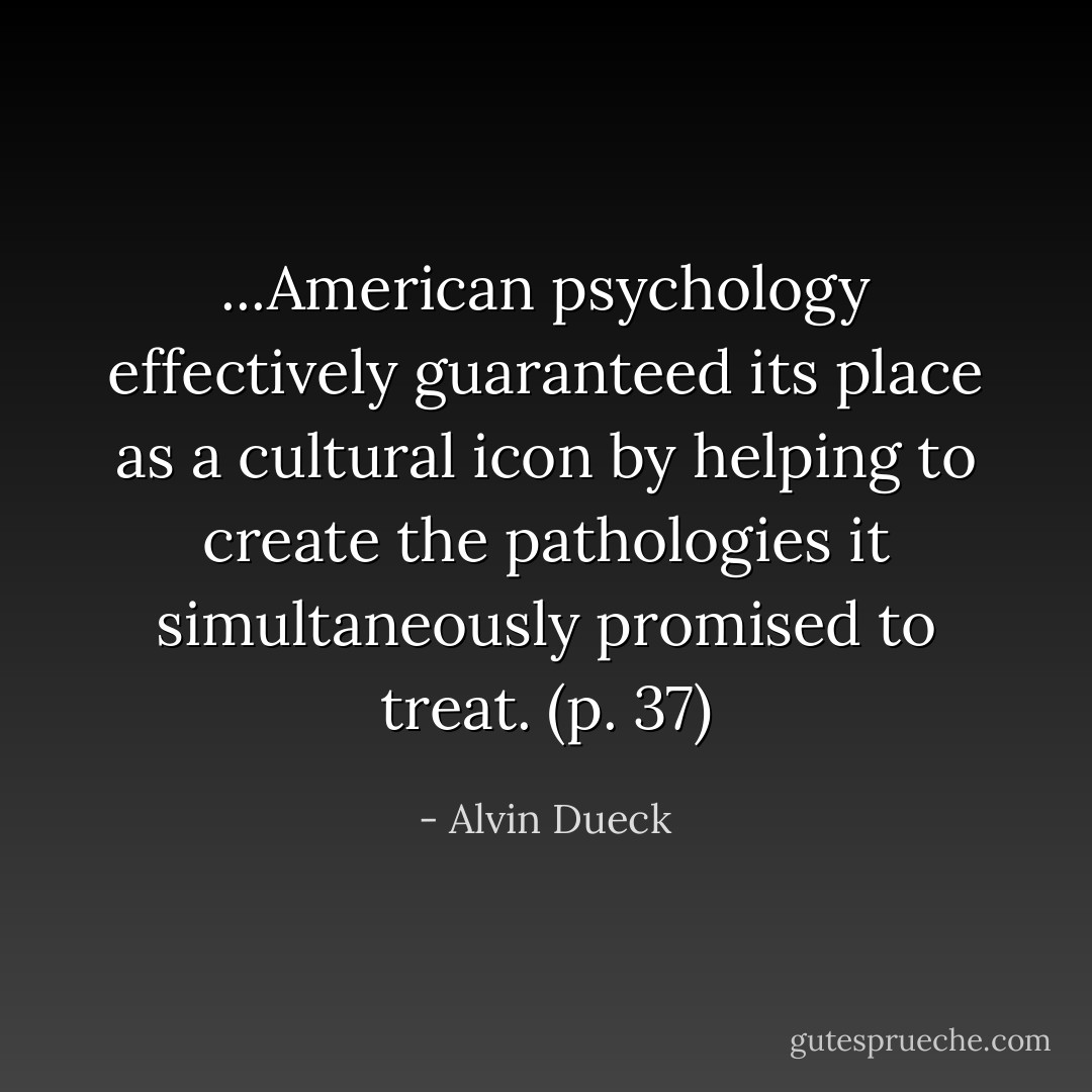 ...American psychology effectively guaranteed its place as a cultural icon by helping to create the pathologies it simultaneously promised to treat. (p. 37) - Alvin Dueck