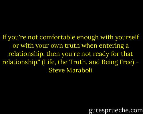 If you're not comfortable enough with yourself or with your own truth when entering a relationship, then you're not ready for that relationship." (Life, the Truth, and Being Free) - Steve Maraboli