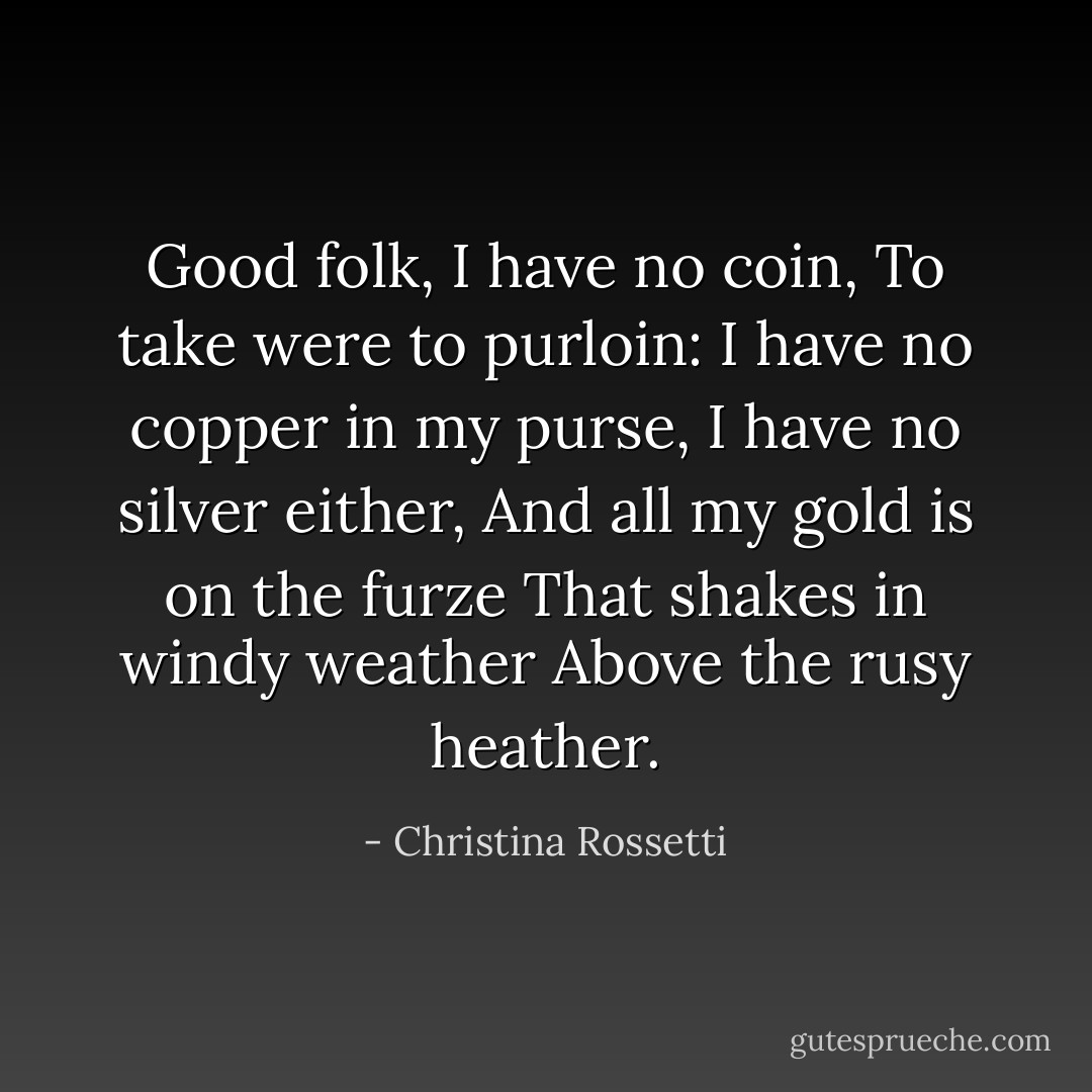 Good folk, I have no coin,<br />To take were to purloin:<br />I have no copper in my purse,<br />I have no silver either,<br />And all my gold is on the furze<br />That shakes in windy weather<br />Above the rusy heather. - Christina Rossetti