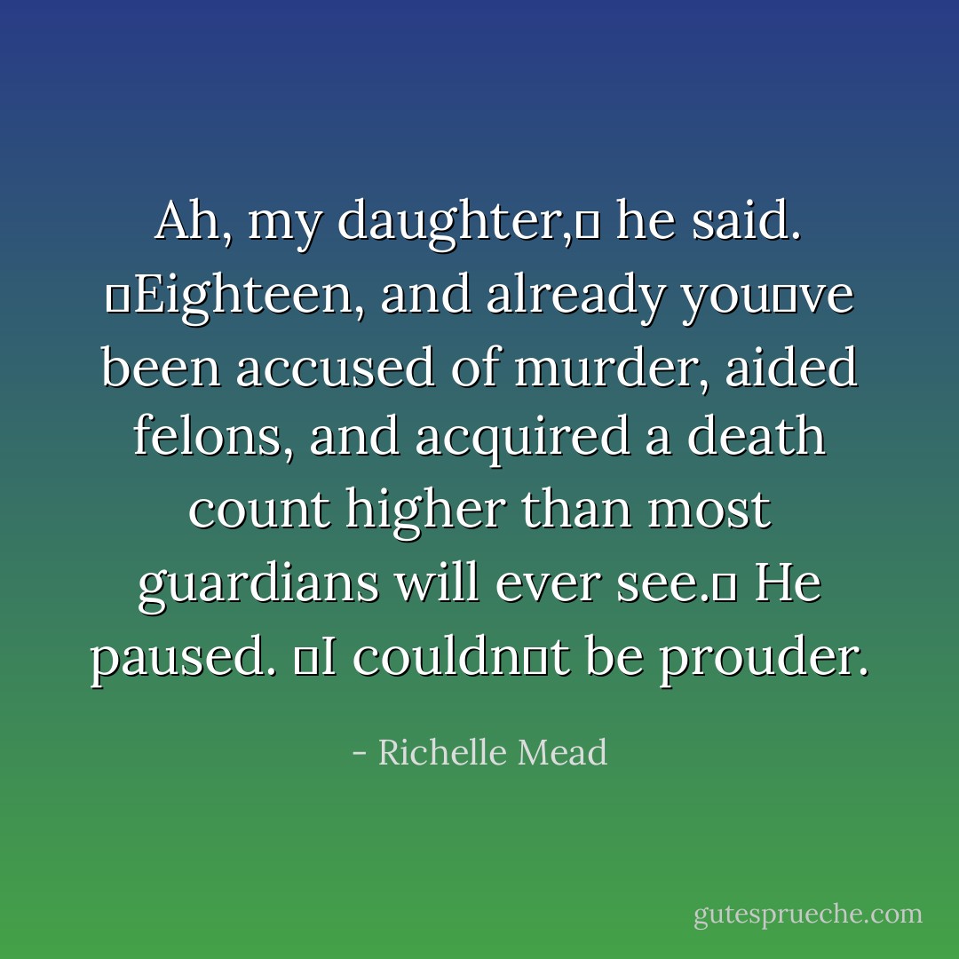 Ah, my daughter,ʺ he said. ʺEighteen, and already youʹve been accused of murder, aided felons, and acquired a death count higher than most guardians will ever see.ʺ He paused. ʺI couldnʹt be prouder. - Richelle Mead