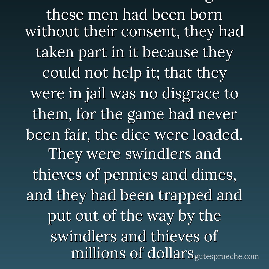 Into this wild-beast tangle these men had been born without their consent, they had taken part in it because they could not help it; that they were in jail was no disgrace to them, for the game had never been fair, the dice were loaded. They were swindlers and thieves of pennies and dimes, and they had been trapped and put out of the way by the swindlers and thieves of millions of dollars. - Upton Sinclair