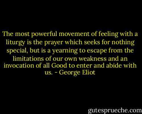 The most powerful movement of feeling with a liturgy is the prayer which seeks for nothing special, but is a yearning to escape from the limitations of our own weakness and an invocation of all Good to enter and abide with us. - George Eliot