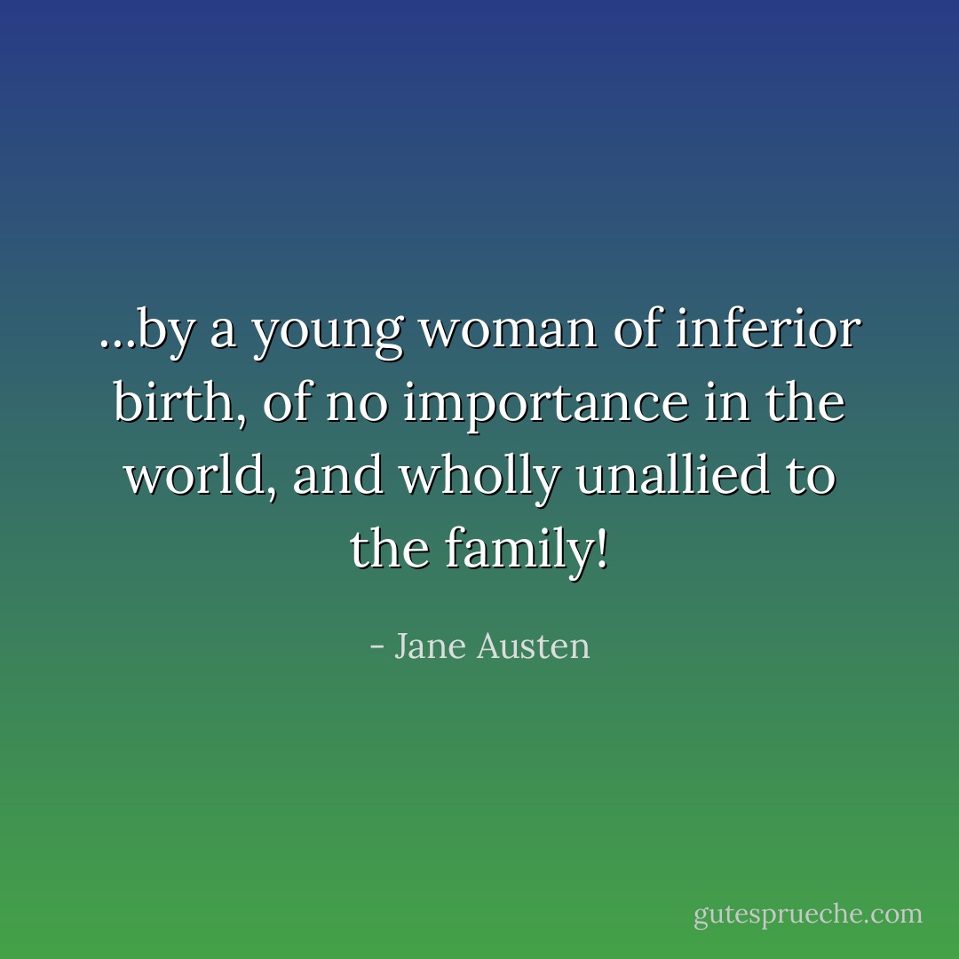 ...by a young woman of inferior birth, of no importance in the world, and wholly unallied to the family! - Jane Austen