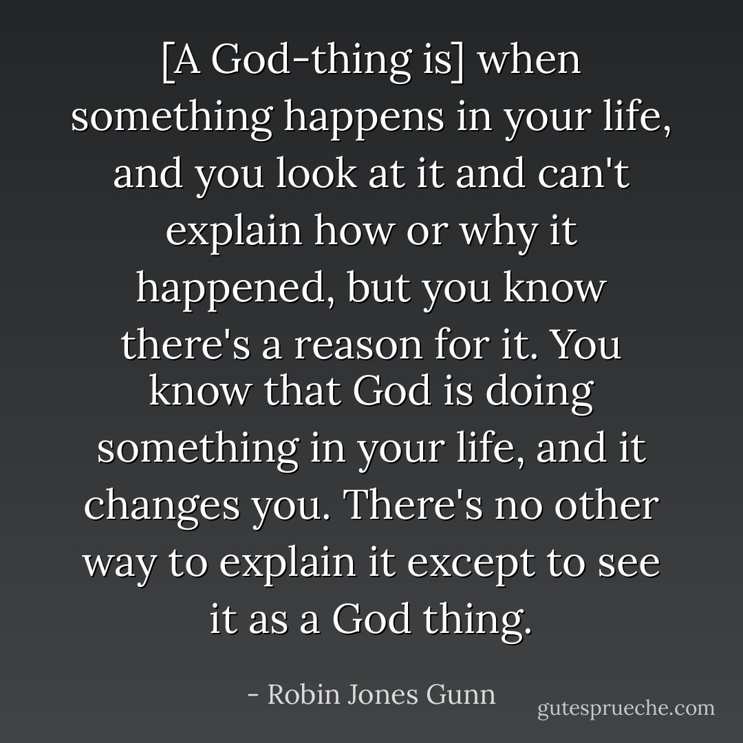 [A God-thing is] when something happens in your life, and you look at it and can't explain how or why it happened, but you know there's a reason for it. You know that God is doing something in your life, and it changes you. There's no other way to explain it except to see it as a God thing. - Robin Jones Gunn