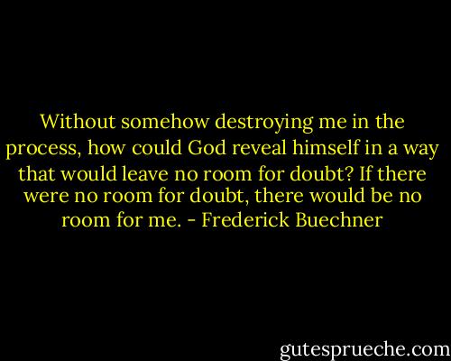 Without somehow destroying me in the process, how could God reveal himself in a way that would leave no room for doubt? If there were no room for doubt, there would be no room for me. - Frederick Buechner