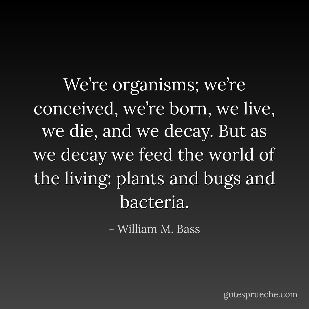 We’re organisms; we’re conceived, we’re born, we live, we die, and we decay. But as we decay we feed the world of the living: plants and bugs and bacteria. - William M. Bass