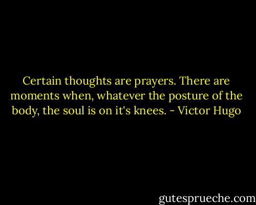 Certain thoughts are prayers. There are moments when, whatever the posture of the body, the soul is on it's knees. - Victor Hugo