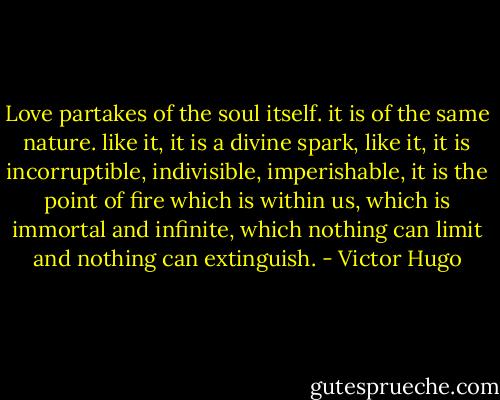 Love partakes of the soul itself. it is of the same nature. like it, it is a divine spark, like it, it is incorruptible, indivisible, imperishable, it is the point of fire which is within us, which is immortal and infinite, which nothing can limit and nothing can extinguish. - Victor Hugo