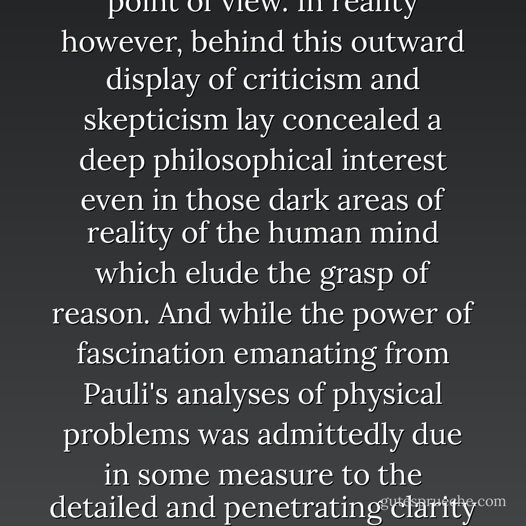 If we wanted to construct a basic philosophical attitude from these scientific utterances of <a href="https://www.goodreads.com:443/author/show/ 64308.Pauli" title="Pauli" rel="noopener">Pauli</a>'s, at first we would be inclined to infer from them an extreme rationalism and a fundamentally skeptical point of view. In reality however, behind this outward display of criticism and skepticism lay concealed a deep philosophical interest even in those dark areas of reality of the human mind which elude the grasp of reason. And while the power of fascination emanating from <a href="https://www.goodreads.com:443/author/show/ 64308.Pauli" title="Pauli" rel="noopener">Pauli</a>'s analyses of physical problems was admittedly due in some measure to the detailed and penetrating clarity of his formulations, the rest was derived from a constant contact with the field of creative processes, for which no rational formulation as yet exists. - Werner Heisenberg