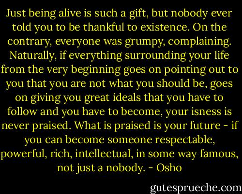 Just being alive is such a gift, but nobody ever told you to be thankful to existence. On the contrary, everyone was grumpy, complaining. Naturally, if everything surrounding your life from the very beginning goes on pointing out to you that you are not what you should be, goes on giving you great ideals that you have to follow and you have to become, your isness is never praised. What is praised is your future - if you can become someone respectable, powerful, rich, intellectual, in some way famous, not just a nobody. - Osho
