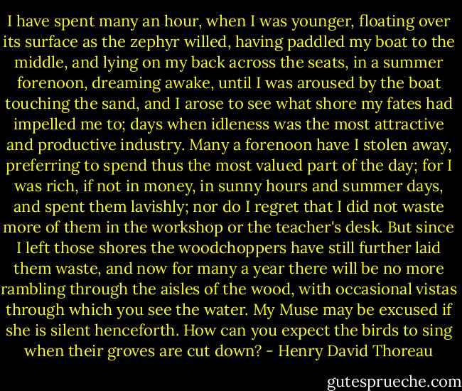I have spent many an hour, when I was younger, floating over its surface as the zephyr willed, having paddled my boat to the middle, and lying on my back across the seats, in a summer forenoon, dreaming awake, until I was aroused by the boat touching the sand, and I arose to see what shore my fates had impelled me to; days when idleness was the most attractive and productive industry. Many a forenoon have I stolen away, preferring to spend thus the most valued part of the day; for I was rich, if not in money, in sunny hours and summer days, and spent them lavishly; nor do I regret that I did not waste more of them in the workshop or the teacher's desk. But since I left those shores the woodchoppers have still further laid them waste, and now for many a year there will be no more rambling through the aisles of the wood, with occasional vistas through which you see the water. My Muse may be excused if she is silent henceforth. How can you expect the birds to sing when their groves are cut down? - Henry David Thoreau