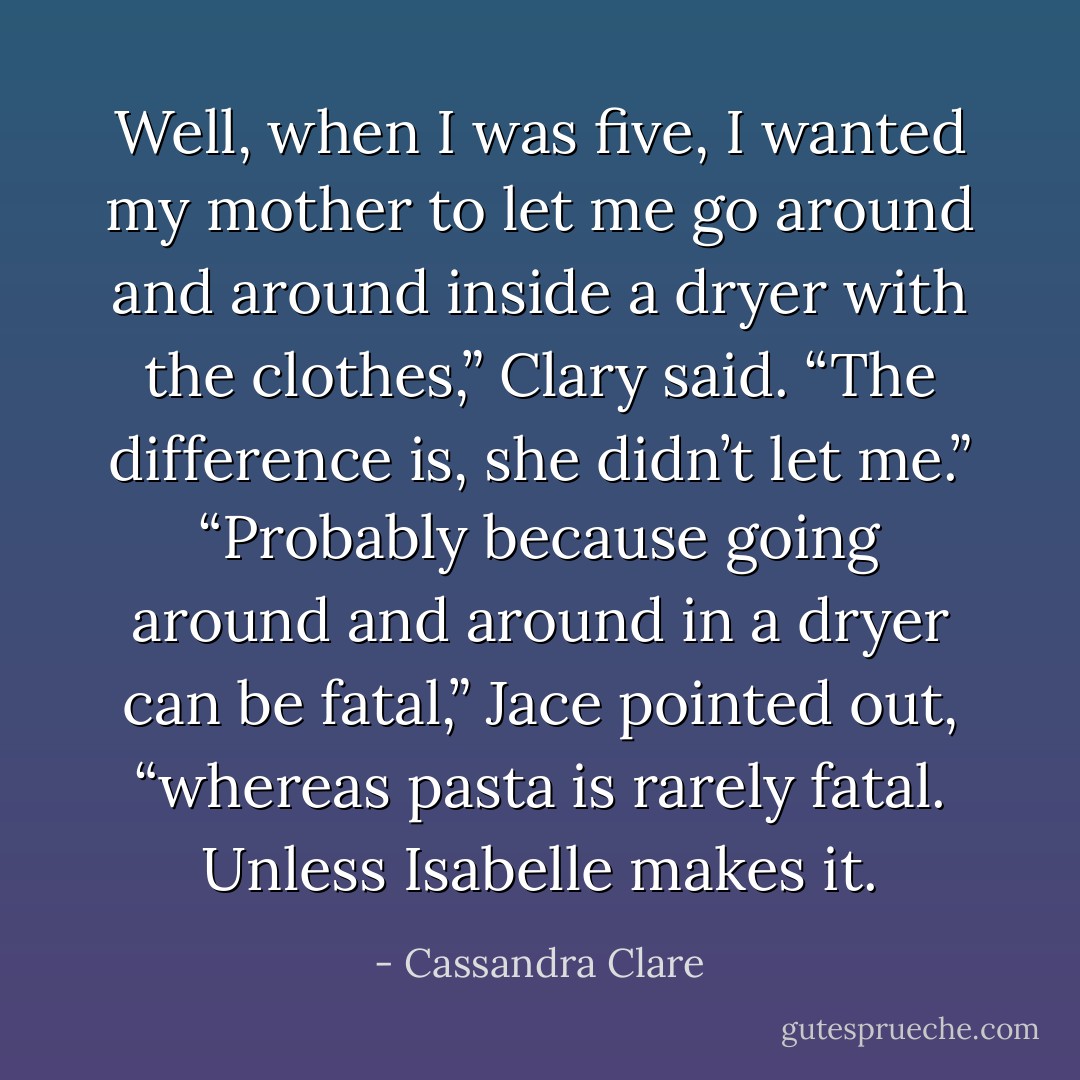 Well, when <i>I</i> was five, I wanted my mother to let me go around and around inside a dryer with the clothes,” Clary said. “The difference is, she didn’t let me.”<br />“Probably because going around and around in a dryer can be fatal,” Jace pointed out, “whereas pasta is rarely fatal. Unless Isabelle makes it. - Cassandra Clare