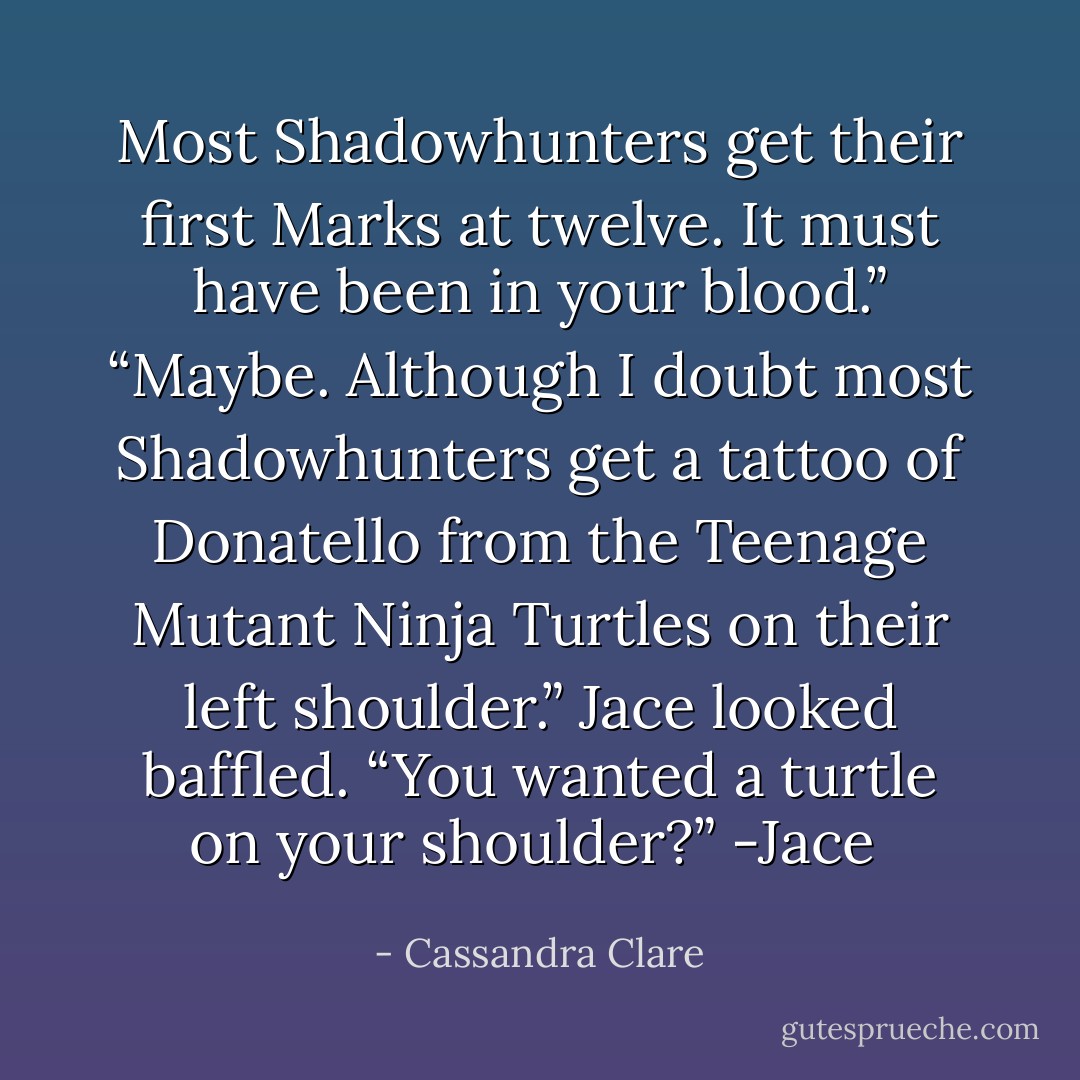 Most Shadowhunters get their first Marks at twelve. It must have been in your blood.”<br />“Maybe. Although I doubt most Shadowhunters get a tattoo of Donatello from the Teenage Mutant Ninja Turtles on their left shoulder.”<br />Jace looked baffled. “You wanted a turtle on your shoulder?”<br />-Jace  - Cassandra Clare