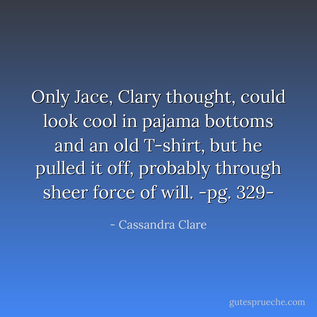 Only Jace, Clary thought, could look cool in pajama bottoms and an old T-shirt, but he pulled it off, probably through sheer force of will.<br />-pg. 329- - Cassandra Clare