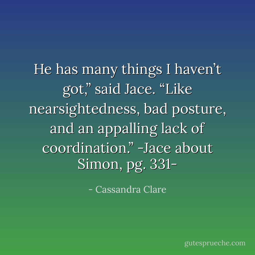 He has many things I haven’t got,” said Jace. “Like nearsightedness, bad posture, and an appalling lack of coordination.”<br />-Jace about Simon, pg. 331- - Cassandra Clare