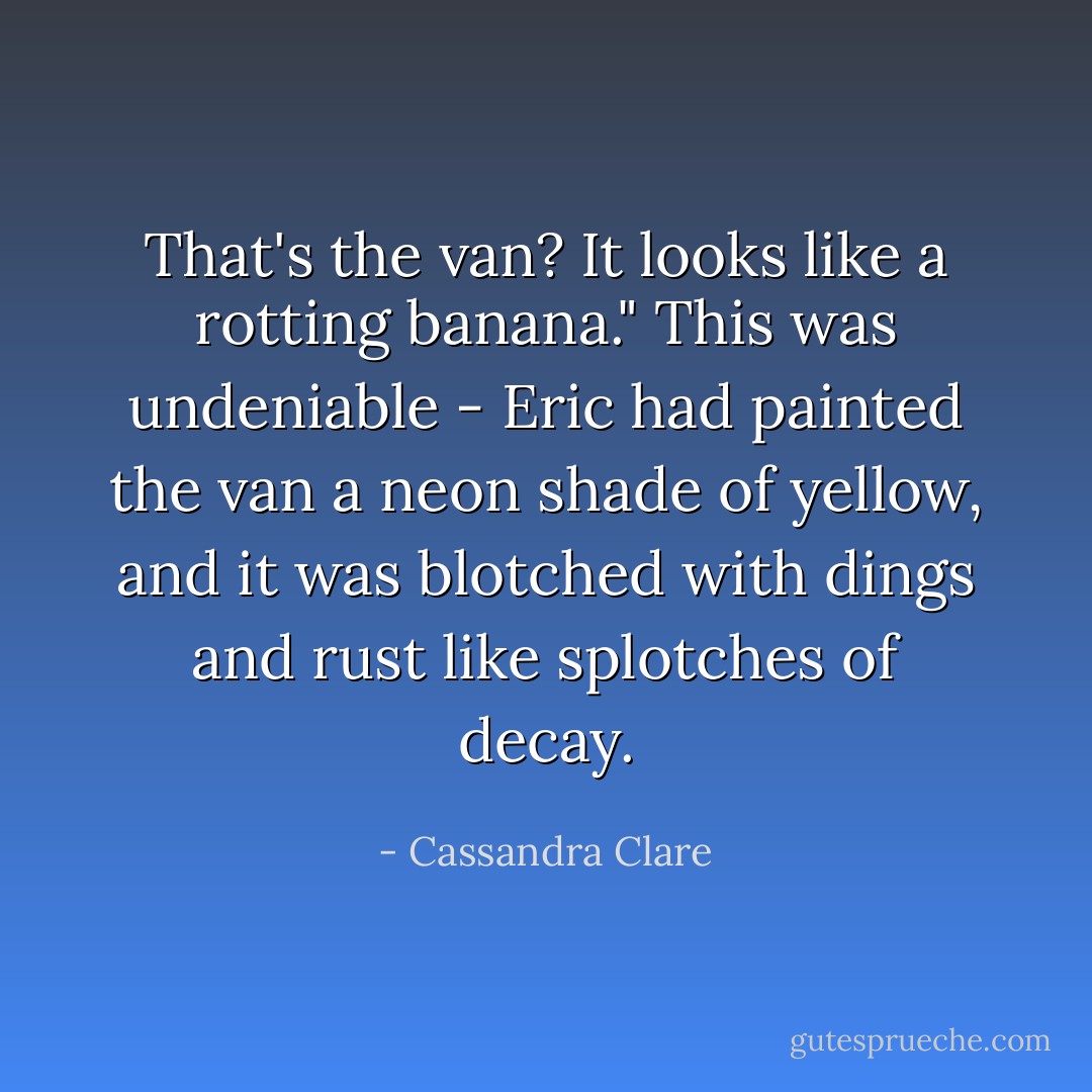 That's the van? It looks like a rotting banana."<br />This was undeniable - Eric had painted the van a neon shade of yellow, and it was blotched with dings and rust like splotches of decay. - Cassandra Clare