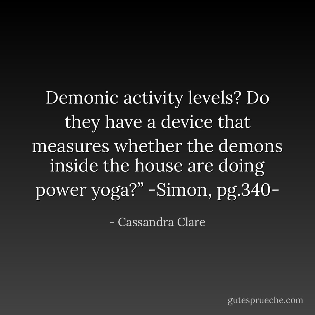 Demonic activity levels? Do they have a device that measures whether the demons inside the house are doing power yoga?”<br />-Simon, pg.340- - Cassandra Clare